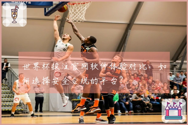 世界杯投注官网软件体验对比，如何选择安全合规的平台？